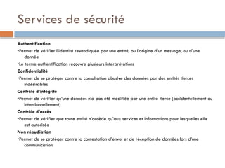 Services de sécurité
Authentification
•Permet de vérifier l’identité revendiquée par une entité, ou l’origine d’un message, ou d’une
donnée
•Le terme authentification recouvre plusieurs interprétations
Confidentialité
•Permet de se protéger contre la consultation abusive des données par des entités tierces
indésirables
Contrôle d’intégrité
•Permet de vérifier qu’une données n’a pas été modifiée par une entité tierce (accidentellement ou
intentionnellement)
Contrôle d’accès
•Permet de vérifier que toute entité n’accède qu’aux services et informations pour lesquelles elle
est autorisée
Non répudiation
•Permet de se protéger contre la contestation d’envoi et de réception de données lors d’une
communication
 