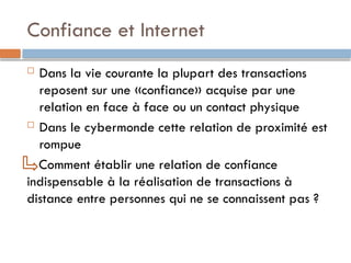 Confiance et Internet
 Dans la vie courante la plupart des transactions
reposent sur une «confiance» acquise par une
relation en face à face ou un contact physique
 Dans le cybermonde cette relation de proximité est
rompue
Comment établir une relation de confiance
indispensable à la réalisation de transactions à
distance entre personnes qui ne se connaissent pas ?
 