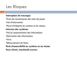 Les Risques
Interception de messages
•Prise de connaissance des mots de passe
•Vol d’information
•Perte d’intégrité du système et du réseau
Intrusion des systèmes
•Vol ou compromission des informations
•Destruction des informations
•Virus
•Détournement de biens
Perte d’accessibilité au système ou au réseau
Faux clients, marchands escrocs
 