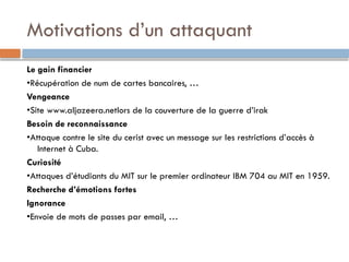 Motivations d’un attaquant
Le gain financier
•Récupération de num de cartes bancaires, …
Vengeance
•Site www.aljazeera.netlors de la couverture de la guerre d’irak
Besoin de reconnaissance
•Attaque contre le site du cerist avec un message sur les restrictions d’accès à
Internet à Cuba.
Curiosité
•Attaques d’étudiants du MIT sur le premier ordinateur IBM 704 au MIT en 1959.
Recherche d’émotions fortes
Ignorance
•Envoie de mots de passes par email, …
 