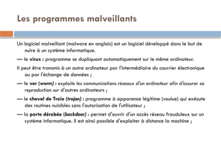 Les programmes malveillants
Un logiciel malveillant (malware en anglais) est un logiciel développé dans le but de
nuire à un système informatique.
— le virus : programme se dupliquant automatiquement sur le même ordinateur.
Il peut être transmis à un autre ordinateur par l'intermédiaire du courrier électronique
ou par l'échange de données ;
— le ver (worm) : exploite les communications réseaux d'un ordinateur afin d'assurer sa
reproduction sur d'autres ordinateurs ;
— le cheval de Troie (trojan) : programme à apparence légitime (voulue) qui exécute
des routines nuisibles sans l'autorisation de l'utilisateur ;
— la porte dérobée (backdoor) : permet d'ouvrir d'un accès réseau frauduleux sur un
système informatique. Il est ainsi possible d'exploiter à distance la machine ;
 