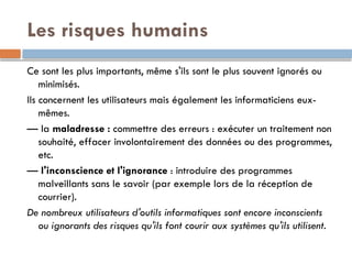 Les risques humains
Ce sont les plus importants, même s'ils sont le plus souvent ignorés ou
minimisés.
Ils concernent les utilisateurs mais également les informaticiens eux-
mêmes.
— la maladresse : commettre des erreurs : exécuter un traitement non
souhaité, effacer involontairement des données ou des programmes,
etc.
— l'inconscience et l'ignorance : introduire des programmes
malveillants sans le savoir (par exemple lors de la réception de
courrier).
De nombreux utilisateurs d'outils informatiques sont encore inconscients
ou ignorants des risques qu'ils font courir aux systèmes qu'ils utilisent.
 