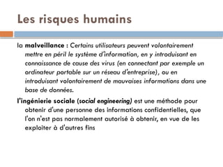 Les risques humains
la malveillance : Certains utilisateurs peuvent volontairement
mettre en péril le système d'information, en y introduisant en
connaissance de cause des virus (en connectant par exemple un
ordinateur portable sur un réseau d'entreprise), ou en
introduisant volontairement de mauvaises informations dans une
base de données.
l'ingénierie sociale (social engineering) est une méthode pour
obtenir d'une personne des informations confidentielles, que
l'on n'est pas normalement autorisé à obtenir, en vue de les
exploiter à d'autres fins
 