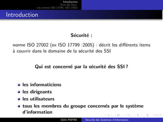 Introduction
Etat des lieux
Les normes ISO 17799, ISO 27002
Introduction
Sécurité :
norme ISO 27002 (ex ISO 17799 :2005) : décrit les différents items
à couvrir dans le domaine de la sécurité des SSI
Qui est concerné par la sécurité des SSI ?
les informaticiens
les dirigeants
les utilisateurs
tous les membres du groupe concernés par le système
d’information
Odile PAPINI Sécurité des Systèmes d’Information
 