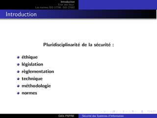 Introduction
Etat des lieux
Les normes ISO 17799, ISO 27002
Introduction
Pluridisciplinarité de la sécurité :
éthique
législation
règlementation
technique
méthodologie
normes
Odile PAPINI Sécurité des Systèmes d’Information
 