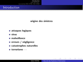 Introduction
Etat des lieux
Les normes ISO 17799, ISO 27002
Introduction
origine des sinistres
attaques logiques
virus
malveillance
erreurs / négligence
catastrophes naturelles
terrorisme · · ·
Odile PAPINI Sécurité des Systèmes d’Information
 