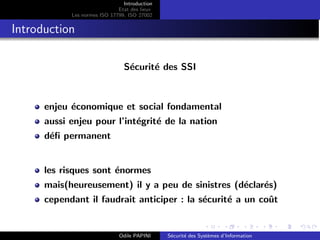 Introduction
Etat des lieux
Les normes ISO 17799, ISO 27002
Introduction
Sécurité des SSI
enjeu économique et social fondamental
aussi enjeu pour l’intégrité de la nation
défi permanent
les risques sont énormes
mais(heureusement) il y a peu de sinistres (déclarés)
cependant il faudrait anticiper : la sécurité a un coût
Odile PAPINI Sécurité des Systèmes d’Information
 