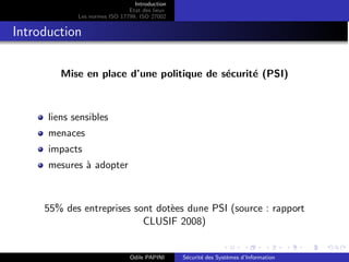 Introduction
Etat des lieux
Les normes ISO 17799, ISO 27002
Introduction
Mise en place d’une politique de sécurité (PSI)
liens sensibles
menaces
impacts
mesures à adopter
55% des entreprises sont dotèes dune PSI (source : rapport
CLUSIF 2008)
Odile PAPINI Sécurité des Systèmes d’Information
 