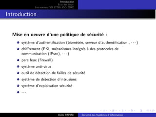 Introduction
Etat des lieux
Les normes ISO 17799, ISO 27002
Introduction
Mise en oeuvre d’une politique de sécurité :
système d’authentification (biométrie, serveur d’authentification , · · · )
chiffrement (PKI, mécanismes intégrés à des protocoles de
communication (IPsec), · · · )
pare feux (firewall)
système anti-virus
outil de détection de failles de sécurité
système de détection d’intrusions
système d’exploitation sécurisé
· · ·
Odile PAPINI Sécurité des Systèmes d’Information
 