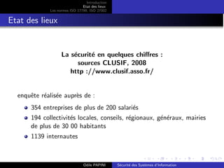Introduction
Etat des lieux
Les normes ISO 17799, ISO 27002
Etat des lieux
La sécurité en quelques chiffres :
sources CLUSIF, 2008
http ://www.clusif.asso.fr/
enquête réalisée auprès de :
354 entreprises de plus de 200 salariés
194 collectivités locales, conseils, régionaux, généraux, mairies
de plus de 30 00 habitants
1139 internautes
Odile PAPINI Sécurité des Systèmes d’Information
 