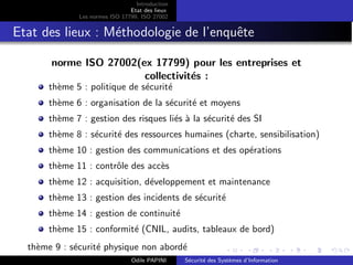 Introduction
Etat des lieux
Les normes ISO 17799, ISO 27002
Etat des lieux : Méthodologie de l’enquête
norme ISO 27002(ex 17799) pour les entreprises et
collectivités :
thème 5 : politique de sécurité
thème 6 : organisation de la sécurité et moyens
thème 7 : gestion des risques liés à la sécurité des SI
thème 8 : sécurité des ressources humaines (charte, sensibilisation)
thème 10 : gestion des communications et des opérations
thème 11 : contrôle des accès
thème 12 : acquisition, développement et maintenance
thème 13 : gestion des incidents de sécurité
thème 14 : gestion de continuité
thème 15 : conformité (CNIL, audits, tableaux de bord)
thème 9 : sécurité physique non abordé
Odile PAPINI Sécurité des Systèmes d’Information
 