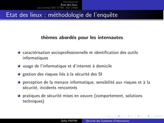 Introduction
Etat des lieux
Les normes ISO 17799, ISO 27002
Etat des lieux : méthodologie de l’enquête
thèmes abordés pour les internautes
caractérisation socioprofessionnelle et identification des outils
informatiques
usage de l’informatique et d’internet à domicile
gestion des risques liés à la sécurité des SI
perception de la menace informatique, sensibilité aux risques et à la
sécurité, incidents rencontrés
pratiques de sécurité mises en oeuvre (comportement, solutions
techniques)
Odile PAPINI Sécurité des Systèmes d’Information
 