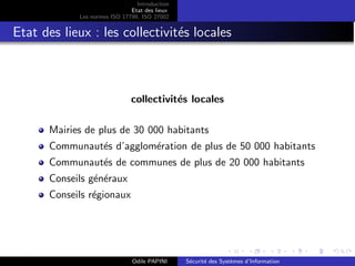 Introduction
Etat des lieux
Les normes ISO 17799, ISO 27002
Etat des lieux : les collectivités locales
collectivités locales
Mairies de plus de 30 000 habitants
Communautés d’agglomération de plus de 50 000 habitants
Communautés de communes de plus de 20 000 habitants
Conseils généraux
Conseils régionaux
Odile PAPINI Sécurité des Systèmes d’Information
 