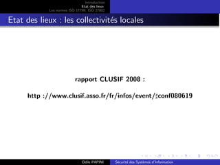 Introduction
Etat des lieux
Les normes ISO 17799, ISO 27002
Etat des lieux : les collectivités locales
rapport CLUSIF 2008 :
http ://www.clusif.asso.fr/fr/infos/event/♯conf080619
Odile PAPINI Sécurité des Systèmes d’Information
 