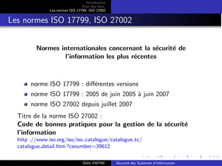Introduction
Etat des lieux
Les normes ISO 17799, ISO 27002
Les normes ISO 17799, ISO 27002
Normes internationales concernant la sécurité de
l’information les plus récentes
norme ISO 17799 : différentes versions
norme ISO 17799 : 2005 de juin 2005 à juin 2007
norme ISO 27002 depuis juillet 2007
Titre de la norme ISO 27002 :
Code de bonnes pratiques pour la gestion de la sécurité
l’information
http ://www.iso.org/iso/iso catalogue/catalogue tc/
catalogue detail.htm ?csnumber=39612
Odile PAPINI Sécurité des Systèmes d’Information
 