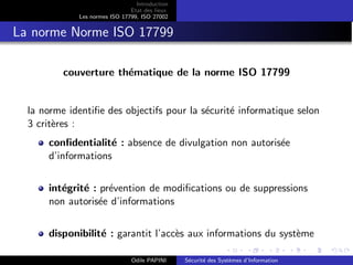 Introduction
Etat des lieux
Les normes ISO 17799, ISO 27002
La norme Norme ISO 17799
couverture thématique de la norme ISO 17799
la norme identifie des objectifs pour la sécurité informatique selon
3 critères :
confidentialité : absence de divulgation non autorisée
d’informations
intégrité : prévention de modifications ou de suppressions
non autorisée d’informations
disponibilité : garantit l’accès aux informations du système
Odile PAPINI Sécurité des Systèmes d’Information
 