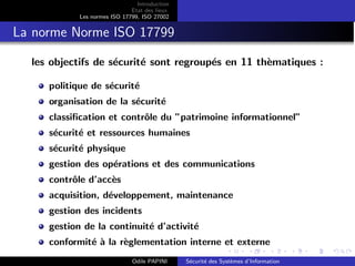 Introduction
Etat des lieux
Les normes ISO 17799, ISO 27002
La norme Norme ISO 17799
les objectifs de sécurité sont regroupés en 11 thèmatiques :
politique de sécurité
organisation de la sécurité
classification et contrôle du ”patrimoine informationnel”
sécurité et ressources humaines
sécurité physique
gestion des opérations et des communications
contrôle d’accès
acquisition, développement, maintenance
gestion des incidents
gestion de la continuité d’activité
conformité à la règlementation interne et externe
Odile PAPINI Sécurité des Systèmes d’Information
 