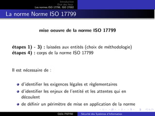 Introduction
Etat des lieux
Les normes ISO 17799, ISO 27002
La norme Norme ISO 17799
mise oeuvre de la norme ISO 17799
étapes 1) - 3) : laissées aux entités (choix de méthodologie)
étapes 4) : corps de la norme ISO 17799
Il est nécessaire de :
d’identifier les exigences légales et règlementaires
d’identifier les enjeux de l’entité et les attentes qui en
découlent
de définir un périmètre de mise en application de la norme
Odile PAPINI Sécurité des Systèmes d’Information
 