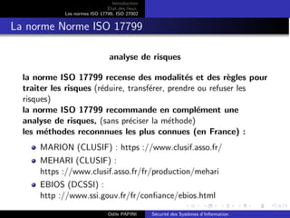 Introduction
Etat des lieux
Les normes ISO 17799, ISO 27002
La norme Norme ISO 17799
analyse de risques
la norme ISO 17799 recense des modalités et des règles pour
traiter les risques (réduire, transférer, prendre ou refuser les
risques)
la norme ISO 17799 recommande en complément une
analyse de risques, (sans préciser la méthode)
les méthodes reconnnues les plus connues (en France) :
MARION (CLUSIF) : https ://www.clusif.asso.fr/
MEHARI (CLUSIF) :
https ://www.clusif.asso.fr/fr/production/mehari
EBIOS (DCSSI) :
http ://www.ssi.gouv.fr/fr/confiance/ebios.html
Odile PAPINI Sécurité des Systèmes d’Information
 