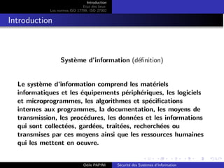 Introduction
Etat des lieux
Les normes ISO 17799, ISO 27002
Introduction
Système d’information (définition)
Le système d’information comprend les matériels
informatiques et les équipements périphériques, les logiciels
et microprogrammes, les algorithmes et spécifications
internes aux programmes, la documentation, les moyens de
transmission, les procédures, les données et les informations
qui sont collectées, gardées, traitées, recherchées ou
transmises par ces moyens ainsi que les ressources humaines
qui les mettent en oeuvre.
Odile PAPINI Sécurité des Systèmes d’Information
 