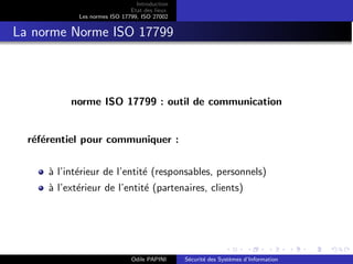 Introduction
Etat des lieux
Les normes ISO 17799, ISO 27002
La norme Norme ISO 17799
norme ISO 17799 : outil de communication
référentiel pour communiquer :
à l’intérieur de l’entité (responsables, personnels)
à l’extérieur de l’entité (partenaires, clients)
Odile PAPINI Sécurité des Systèmes d’Information
 