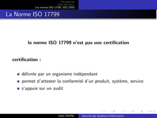 Introduction
Etat des lieux
Les normes ISO 17799, ISO 27002
La Norme ISO 17799
la norme ISO 17799 n’est pas une certification
certification :
délivrée par un organisme indépendant
permet d’attester la conformité d’un produit, système, service
s’appuie sur un audit
Odile PAPINI Sécurité des Systèmes d’Information
 