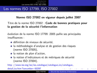 Introduction
Etat des lieux
Les normes ISO 17799, ISO 27002
Les normes ISO 17799, ISO 27002
Norme ISO 27002 en vigueur depuis juillet 2007
Titre de la norme ISO 27002 : Code de bonnes pratiques pour
la gestion de la sécurité l’information
évolution de la norme ISO 17799 :2005 pallie ses principales
insuffisances :
définition de niveaux de sécurité,
la méthodologie d’analyse et de gestion des risques
(norme ISO 27005),
la notion de plan d’action,
la notion d’indicateurs et de métriques de sécurité
(norme ISO 27004).
http ://www.iso.org/iso/iso catalogue/catalogue ics/catalogue
detail ics.htm ?csnumber=50297
Odile PAPINI Sécurité des Systèmes d’Information
 