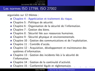 Introduction
Etat des lieux
Les normes ISO 17799, ISO 27002
Les normes ISO 17799, ISO 27002
organisées sur 12 thèmes :
Chapitre 4 : Appréciation et traitement du risque.
Chapitre 5 : Politique de sécurité.
Chapitre 6 : Organisation de la sécurité de l’information.
Chapitre 7 : Gestion des biens.
Chapitre 8 : Sécurité liée aux ressources humaines.
Chapitre 9 : Sécurité physique et environnementale.
Chapitre 10 : Gestion des communications et de l’exploitation.
Chapitre 11 : Contrôle d’accès.
Chapitre 12 : Acquisition, développement et maintenance des
systèmes d’information.
Chapitre 13 : Gestion des incidents liés à la sécurité de
l’information.
Chapitre 14 : Gestion de la continuité d’activité.
Chapitre 15 : Conformité légale et réglementaire.
Odile PAPINI Sécurité des Systèmes d’Information
 
