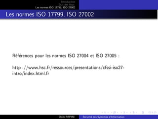 Introduction
Etat des lieux
Les normes ISO 17799, ISO 27002
Les normes ISO 17799, ISO 27002
Références pour les normes ISO 27004 et ISO 27005 :
http ://www.hsc.fr/ressources/presentations/cfssi-iso27-
intro/index.html.fr
Odile PAPINI Sécurité des Systèmes d’Information
 