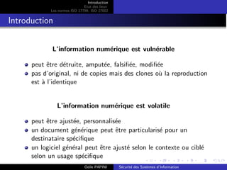 Introduction
Etat des lieux
Les normes ISO 17799, ISO 27002
Introduction
L’information numérique est vulnérable
peut être détruite, amputée, falsifiée, modifiée
pas d’original, ni de copies mais des clones où la reproduction
est à l’identique
L’information numérique est volatile
peut être ajustée, personnalisée
un document générique peut être particularisé pour un
destinataire spécifique
un logiciel général peut être ajusté selon le contexte ou ciblé
selon un usage spécifique
Odile PAPINI Sécurité des Systèmes d’Information
 