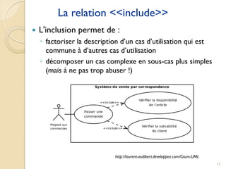 13
La relation <<include>>
 L'inclusion permet de :
◦ factoriser la description d’un cas d’utilisation qui est
commune à d’autres cas d’utilisation
◦ décomposer un cas complexe en sous-cas plus simples
(mais à ne pas trop abuser !)
http://laurent-audibert.developpez.com/Cours-UML
 