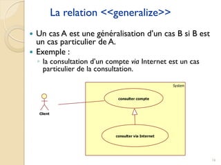 16
La relation <<generalize>>
 Un cas A est une généralisation d’un cas B si B est
un cas particulier de A.
 Exemple :
◦ la consultation d’un compte via Internet est un cas
particulier de la consultation.
System
Client
consulter compte
consulter via Internet
 