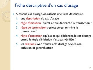 17
Fiche descriptive d’un cas d’usage
 A chaque cas d'usage, on associe une fiche descriptive.
1. une description du cas d'usage
2. règle d'initiation : qu'est ce qui déclenche la transaction ?
3. règle de terminaison : qu'est ce qui termine la
transaction ?
4. règle d'exception : qu'est ce qui déclenche le cas d‘usage
quand la règle d'initiation n'est pas vérifiée ?
5. les relations avec d'autres cas d'usage : extension,
inclusion et généralisation
 