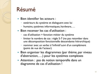 Résumé
 Bien identifier les acteurs :
◦ extérieurs du système et dialoguent avec lui
◦ humains, systèmes informatiques, hardware, …
 Bien recenser les cas d'utilisation :
◦ cas d'utilisation = fonction métier du système
◦ limiter le nombre de cas : règle 5-7 (ne pas retomber dans
une décomposition fonctionnelle descendante hiérarchique)
◦ nommer avec un verbe à l’infinitif suivi d’un complément
(point de vue de l’acteur)
 Bien organiser les diagrammes (par thème, par niveau
d'abstraction, …) pour les systèmes complexes
 Attention : pas de notion temporelle dans un
diagramme de cas d’utilisation !
20
 