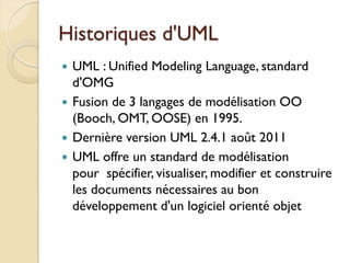 Historiques d'UML
 UML : Unified Modeling Language, standard
d'OMG
 Fusion de 3 langages de modélisation OO
(Booch, OMT, OOSE) en 1995.
 Dernière version UML 2.4.1 août 2011
 UML offre un standard de modélisation
pour spécifier, visualiser, modifier et construire
les documents nécessaires au bon
développement d'un logiciel orienté objet
 