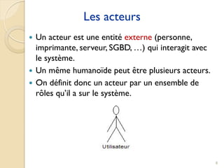 8
Les acteurs
 Un acteur est une entité externe (personne,
imprimante, serveur, SGBD, …) qui interagit avec
le système.
 Un même humanoïde peut être plusieurs acteurs.
 On définit donc un acteur par un ensemble de
rôles qu’il a sur le système.
 