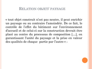 RELATION OBJET/ PAYSAGE
« tout objet construit n’est pas neutre, il peut enrichir
un paysage ou au contraire l’amoindrir. De ce fait, le
contrôle de l’effet du bâtiment sur l’environnement
d’accueil et de celui-ci sur la construction devrait être
placé au centre du processus de composition …, en
garantissant l’unité du paysage et la prise en valeur
des qualités de chaque partie par l’autre » 1
 