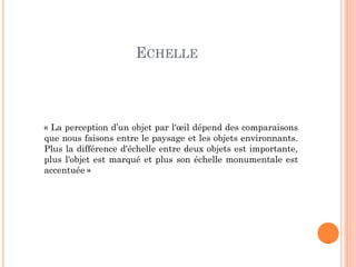 ECHELLE
« La perception d’un objet par l'œil dépend des comparaisons
que nous faisons entre le paysage et les objets environnants.
Plus la différence d'échelle entre deux objets est importante,
plus l'objet est marqué et plus son échelle monumentale est
accentuée »
 