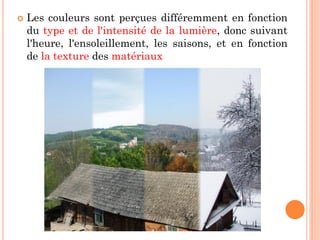  Les couleurs sont perçues différemment en fonction
du type et de l'intensité de la lumière, donc suivant
l'heure, l'ensoleillement, les saisons, et en fonction
de la texture des matériaux
 