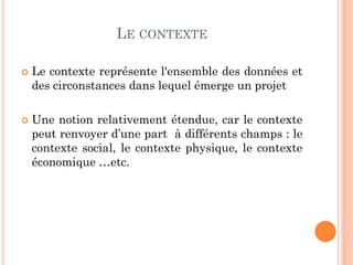 LE CONTEXTE
 Le contexte représente l'ensemble des données et
des circonstances dans lequel émerge un projet
 Une notion relativement étendue, car le contexte
peut renvoyer d’une part à différents champs : le
contexte social, le contexte physique, le contexte
économique …etc.
 