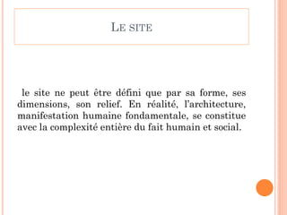 LE SITE
le site ne peut être défini que par sa forme, ses
dimensions, son relief. En réalité, l’architecture,
manifestation humaine fondamentale, se constitue
avec la complexité entière du fait humain et social.
 