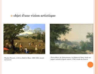  objet d'une vision artistique
Nicolas Poussin , L’été ou Ruth et Booz, 1660-1664, musée
du Louvre
Pierre-Henri de Valenciennes, Le Palais de Nemi, huile sur
papier exécutée d’après nature, 1780, musée du Louvre
 