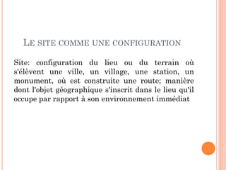 LE SITE COMME UNE CONFIGURATION
Site: configuration du lieu ou du terrain où
s'élèvent une ville, un village, une station, un
monument, où est construite une route; manière
dont l'objet géographique s'inscrit dans le lieu qu'il
occupe par rapport à son environnement immédiat
 