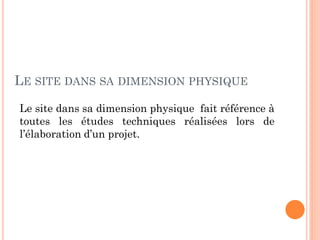 LE SITE DANS SA DIMENSION PHYSIQUE
Le site dans sa dimension physique fait référence à
toutes les études techniques réalisées lors de
l’élaboration d’un projet.
 