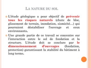 LA NATURE DU SOL
 L’étude géologique a pour objectif de prévenir
tous les risques naturels (chute de bloc,
glissement de terrain, inondation, sismicité…) qui
pourraient déstabiliser l’ouvrage et ceux
environnants.
 Une grande partie de ce travail se concentre sur
l’interaction entre le sol de fondation et la
structure. L’étude doit se conclure par le
dimensionnement d’ouvrages (fondation,
protection) garantissant la stabilité du bâtiment à
long terme.
 