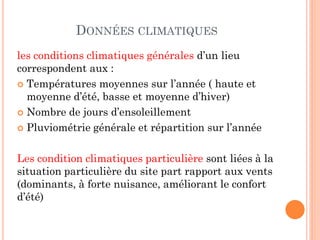 DONNÉES CLIMATIQUES
les conditions climatiques générales d’un lieu
correspondent aux :
 Températures moyennes sur l’année ( haute et
moyenne d’été, basse et moyenne d’hiver)
 Nombre de jours d’ensoleillement
 Pluviométrie générale et répartition sur l’année
Les condition climatiques particulière sont liées à la
situation particulière du site part rapport aux vents
(dominants, à forte nuisance, améliorant le confort
d’été)
 