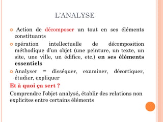 L’ANALYSE
 Action de décomposer un tout en ses éléments
constituants
 opération intellectuelle de décomposition
méthodique d’un objet (une peinture, un texte, un
site, une ville, un édifice, etc.) en ses éléments
essentiels
 Analyser = disséquer, examiner, décortiquer,
étudier, expliquer
Et à quoi ça sert ?
Comprendre l’objet analysé, établir des relations non
explicites entre certains éléments
 