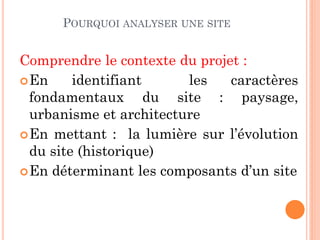 POURQUOI ANALYSER UNE SITE
Comprendre le contexte du projet :
En identifiant les caractères
fondamentaux du site : paysage,
urbanisme et architecture
En mettant : la lumière sur l’évolution
du site (historique)
En déterminant les composants d’un site
 