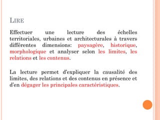 LIRE
Effectuer une lecture des échelles
territoriales, urbaines et architecturales à travers
différentes dimensions: paysagère, historique,
morphologique et analyser selon les limites, les
relations et les contenus.
La lecture permet d’expliquer la causalité des
limites, des relations et des contenus en présence et
d’en dégager les principales caractéristiques.
 