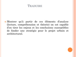 TRADUIRE
 Montrer qu’à partir de ces éléments d’analyse
(lecture, compréhension et théorie) on est capable
d’en tirer les enjeux et les conclusions susceptibles
de fonder une stratégie pour le projet urbain et
architectural.
 